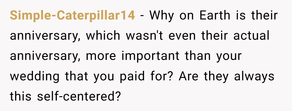 Simple-Caterpillar14 − Why on Earth is their anniversary, which wasn't even their actual anniversary, more important than your wedding that you paid for? Are they always this self-centered?