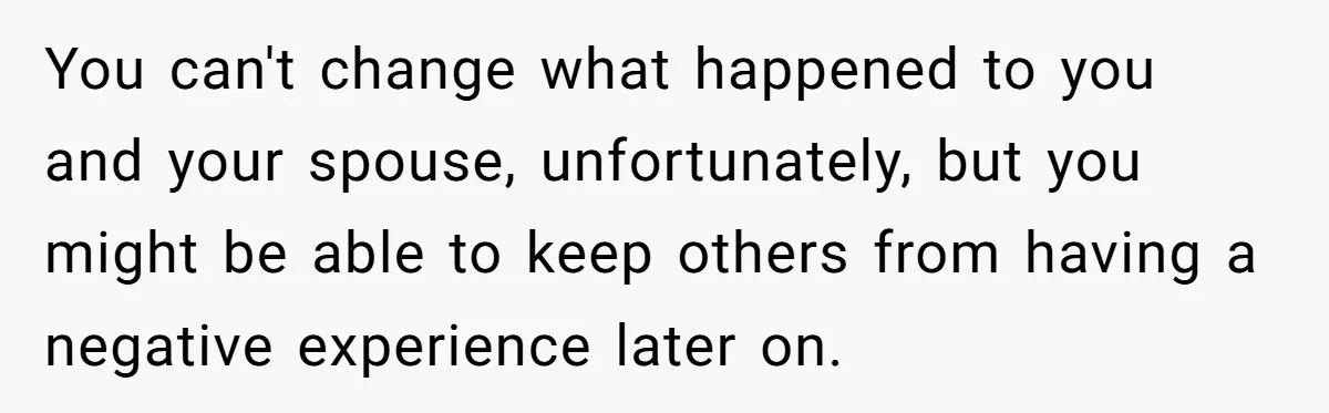 You can't change what happened to you and your spouse, unfortunately, but you might be able to keep others from having a negative experience later on.