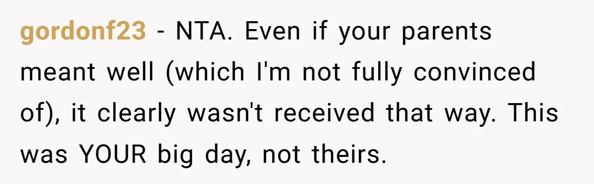 gordonf23 − NTA. Even if your parents meant well (which I'm not fully convinced of), it clearly wasn't received that way. This was YOUR big day, not theirs.