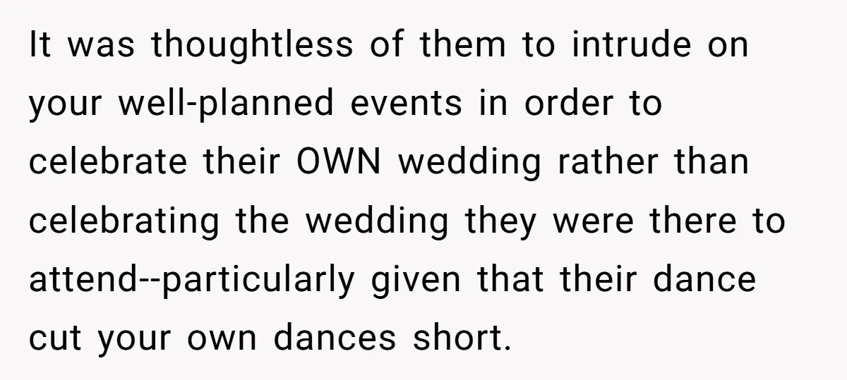 It was thoughtless of them to intrude on your well-planned events in order to celebrate their OWN wedding rather than celebrating the wedding they were there to attend--particularly given that...