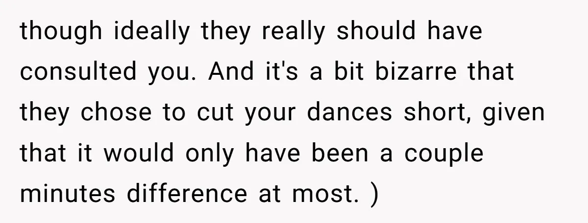 though ideally they really should have consulted you. And it's a bit bizarre that they chose to cut your dances short, given that it would only have been a couple...