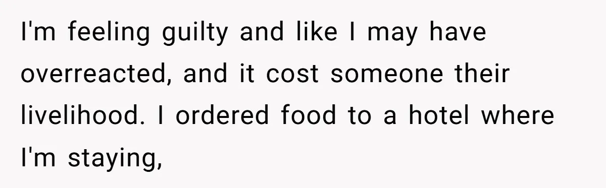 I'm feeling guilty and like I may have overreacted, and it cost someone their livelihood. I ordered food to a hotel where I'm staying,