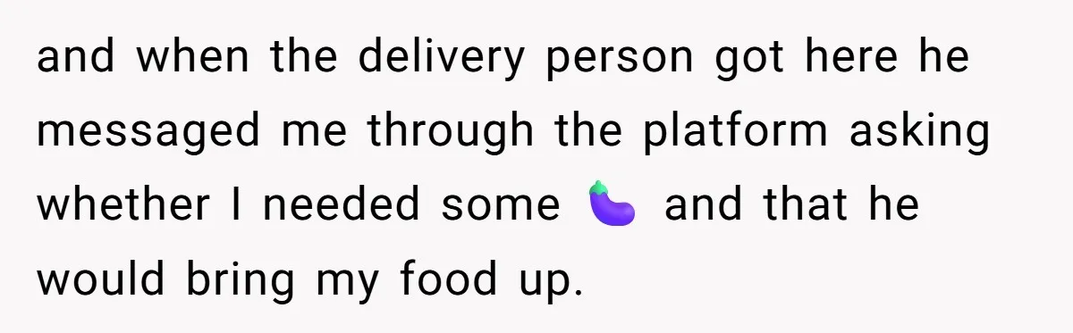 and when the delivery person got here he messaged me through the platform asking whether I needed some 🍆 and that he would bring my food up.
