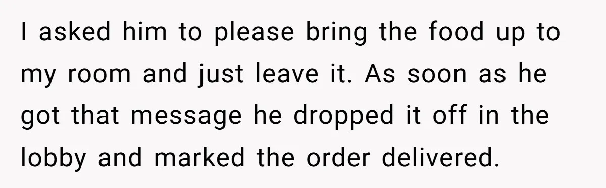I asked him to please bring the food up to my room and just leave it. As soon as he got that message he dropped it off in the lobby...