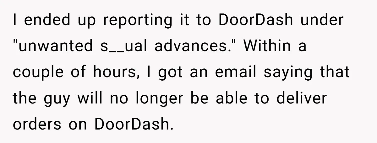 I ended up reporting it to DoorDash under "unwanted s__ual advances." Within a couple of hours, I got an email saying that the guy will no longer be able to...