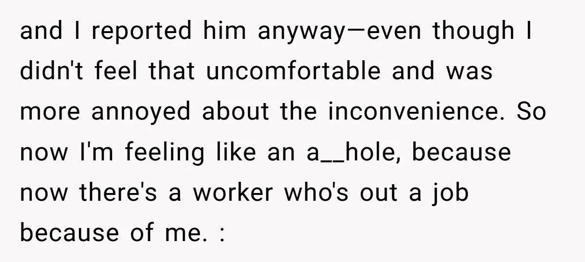 and I reported him anyway—even though I didn't feel that uncomfortable and was more annoyed about the inconvenience. So now I'm feeling like an a__hole, because now there's a worker...