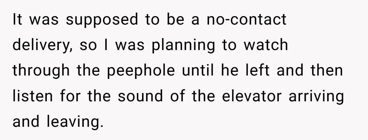 It was supposed to be a no-contact delivery, so I was planning to watch through the peephole until he left and then listen for the sound of the elevator arriving...