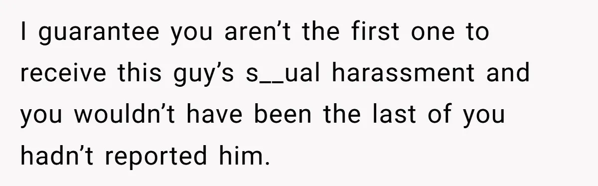 I guarantee you aren’t the first one to receive this guy’s s__ual harassment and you wouldn’t have been the last of you hadn’t reported him.