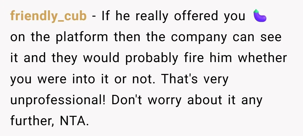 friendly_cub − If he really offered you 🍆 on the platform then the company can see it and they would probably fire him whether you were into it or not....