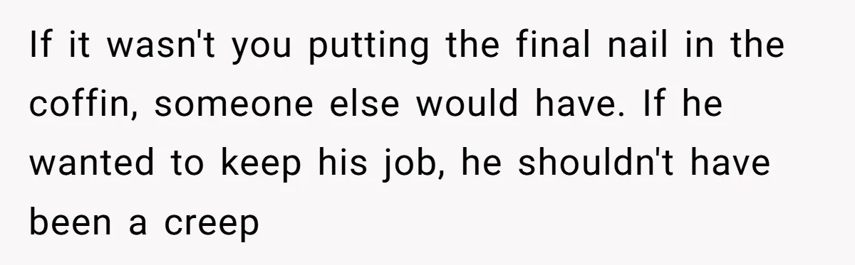 If it wasn't you putting the final nail in the coffin, someone else would have. If he wanted to keep his job, he shouldn't have been a creep