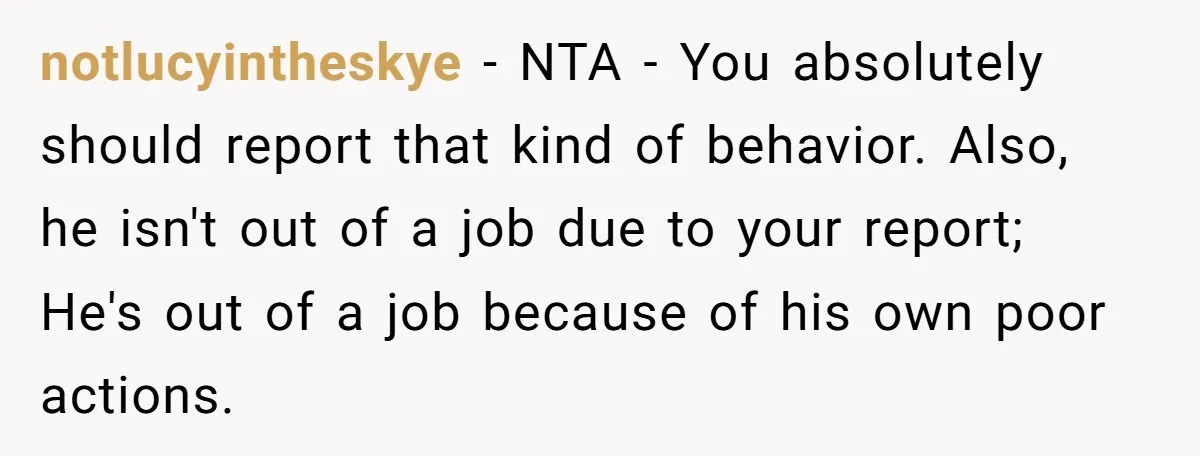notlucyintheskye − NTA - You absolutely should report that kind of behavior. Also, he isn't out of a job due to your report; He's out of a job because of...