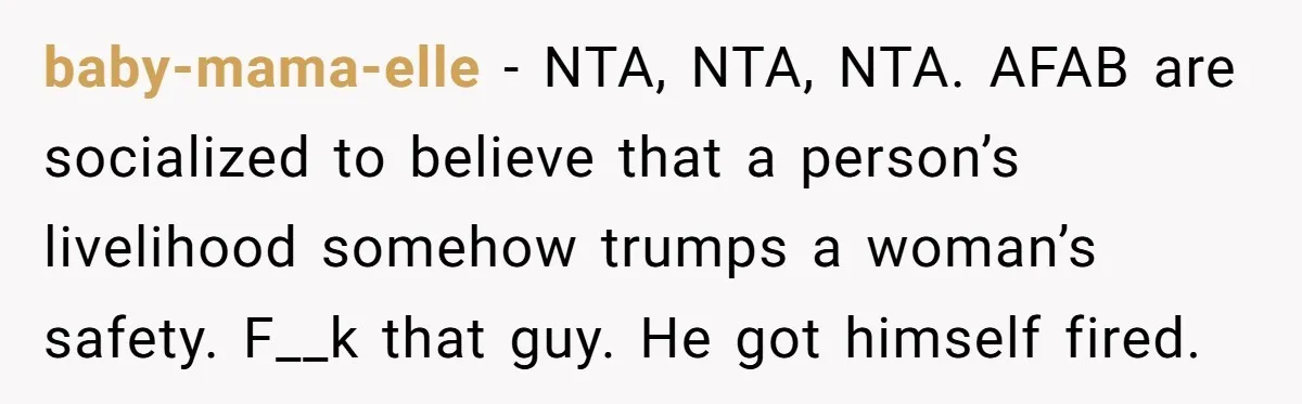 baby-mama-elle − NTA, NTA, NTA. AFAB are socialized to believe that a person’s livelihood somehow trumps a woman’s safety. F__k that guy. He got himself fired.