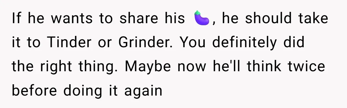 If he wants to share his 🍆, he should take it to Tinder or Grinder. You definitely did the right thing. Maybe now he'll think twice before doing it again