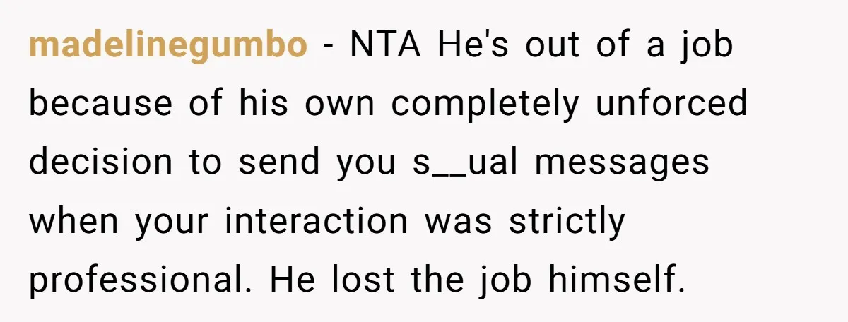 madelinegumbo − NTA He's out of a job because of his own completely unforced decision to send you s__ual messages when your interaction was strictly professional. He lost the job...