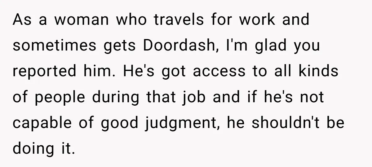 As a woman who travels for work and sometimes gets Doordash, I'm glad you reported him. He's got access to all kinds of people during that job and if he's...