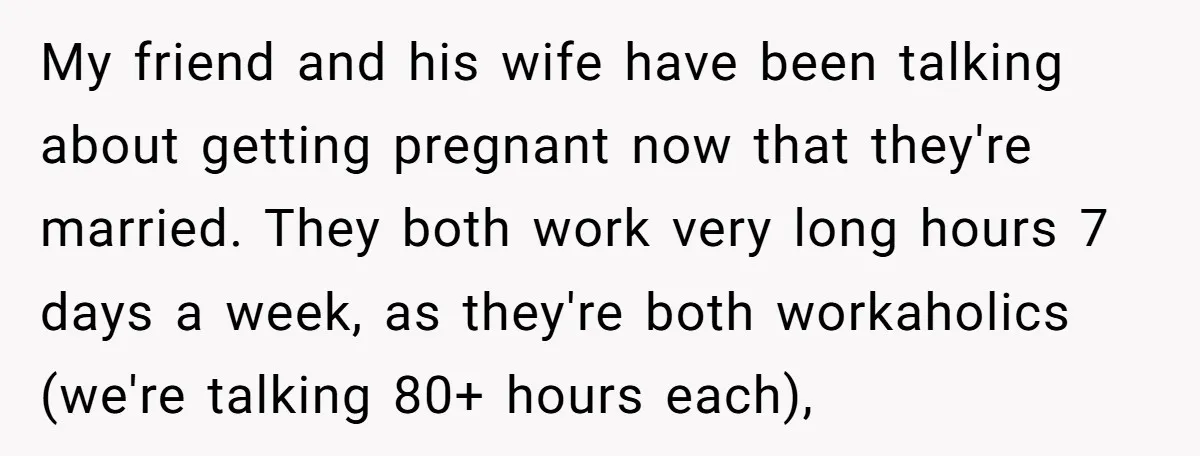 My friend and his wife have been talking about getting pregnant now that they're married. They both work very long hours 7 days a week, as they're both workaholics (we're...