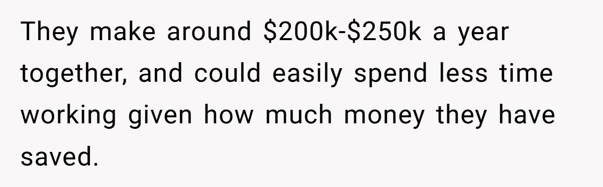 They make around $200k-$250k a year together, and could easily spend less time working given how much money they have saved.