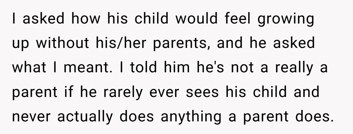 I asked how his child would feel growing up without his/her parents, and he asked what I meant. I told him he's not a really a parent if he rarely...