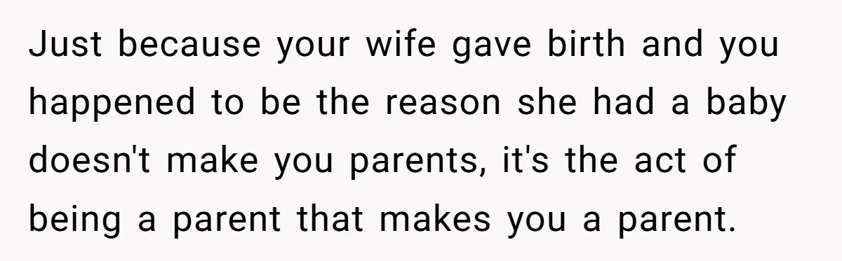 Just because your wife gave birth and you happened to be the reason she had a baby doesn't make you parents, it's the act of being a parent that makes...