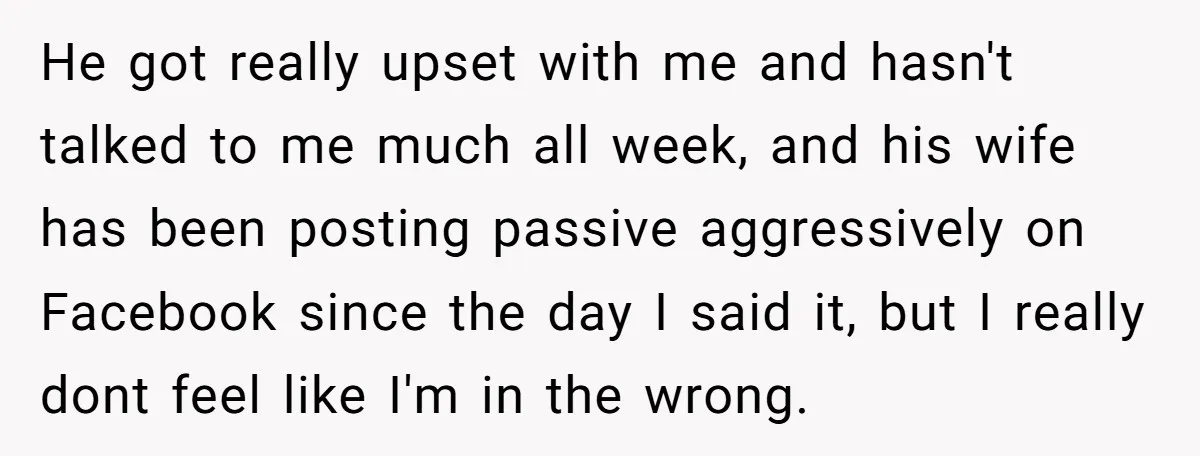 He got really upset with me and hasn't talked to me much all week, and his wife has been posting passive aggressively on Facebook since the day I said it,...