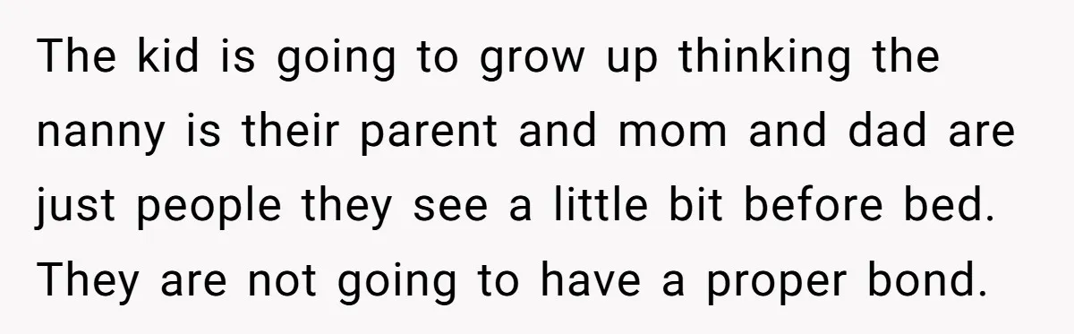 The kid is going to grow up thinking the nanny is their parent and mom and dad are just people they see a little bit before bed. They are not...