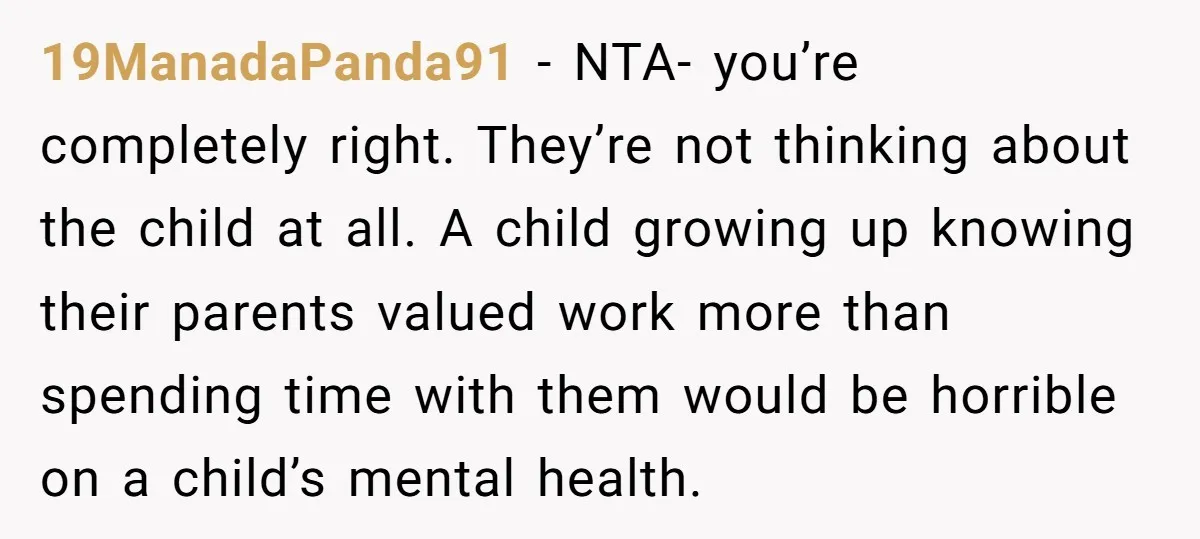 19ManadaPanda91 − NTA- you’re completely right. They’re not thinking about the child at all. A child growing up knowing their parents valued work more than spending time with them would...