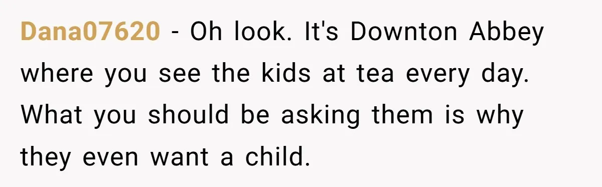 Dana07620 − Oh look. It's Downton Abbey where you see the kids at tea every day. What you should be asking them is why they even want a child.