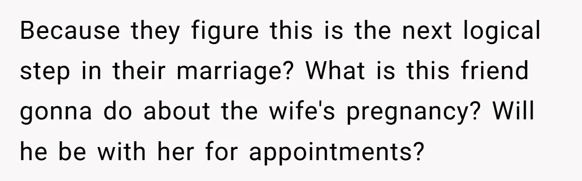 Because they figure this is the next logical step in their marriage? What is this friend gonna do about the wife's pregnancy? Will he be with her for appointments?