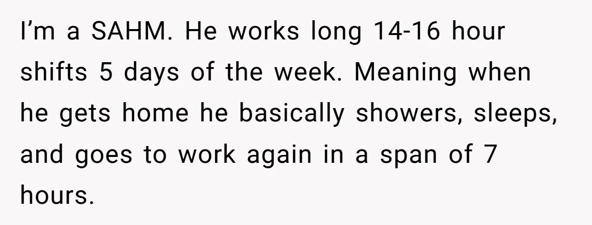 I’m a SAHM. He works long 14-16 hour shifts 5 days of the week. Meaning when he gets home he basically showers, sleeps, and goes to work again in a...