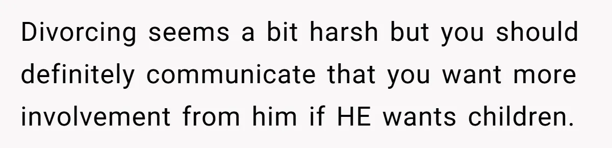 Divorcing seems a bit harsh but you should definitely communicate that you want more involvement from him if HE wants children.