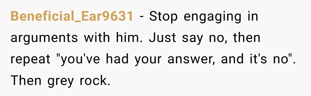Beneficial_Ear9631 − Stop engaging in arguments with him. Just say no, then repeat "you've had your answer, and it's no". Then grey rock.