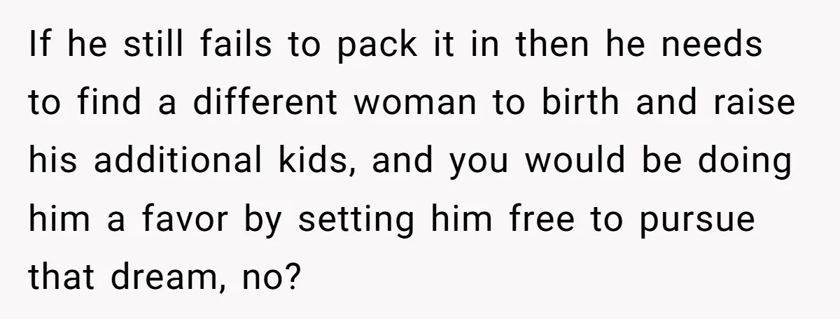 If he still fails to pack it in then he needs to find a different woman to birth and raise his additional kids, and you would be doing him a...