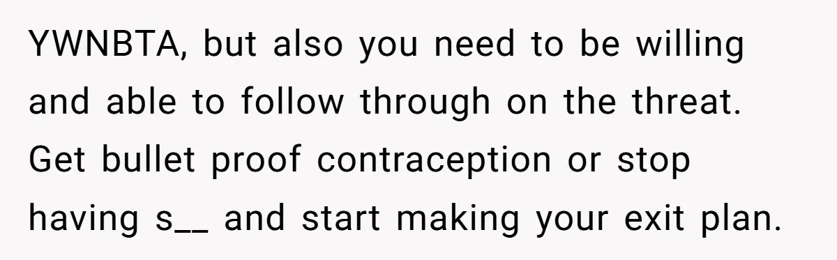 YWNBTA, but also you need to be willing and able to follow through on the threat. Get bullet proof contraception or stop having s__ and start making your exit plan.
