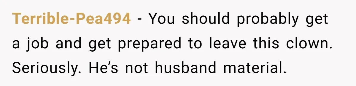 Terrible-Pea494 − You should probably get a job and get prepared to leave this clown. Seriously. He’s not husband material.