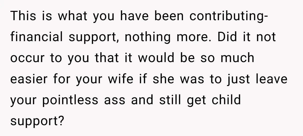 This is what you have been contributing- financial support, nothing more. Did it not occur to you that it would be so much easier for your wife if she was...