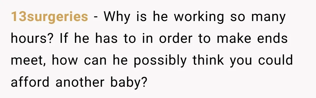13surgeries − Why is he working so many hours? If he has to in order to make ends meet, how can he possibly think you could afford another baby?