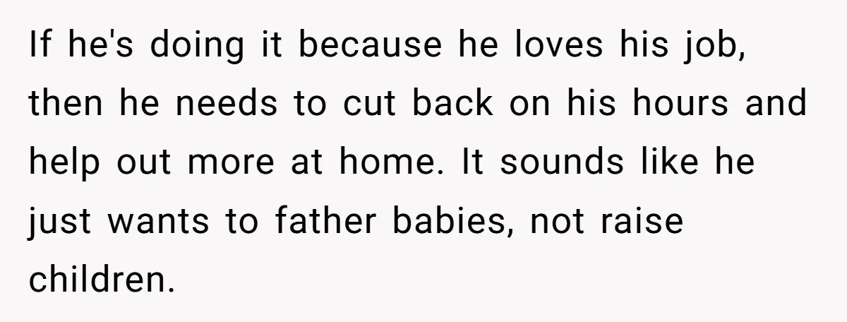 If he's doing it because he loves his job, then he needs to cut back on his hours and help out more at home. It sounds like he just wants...