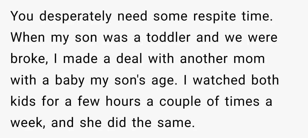 You desperately need some respite time. When my son was a toddler and we were broke, I made a deal with another mom with a baby my son's age. I...