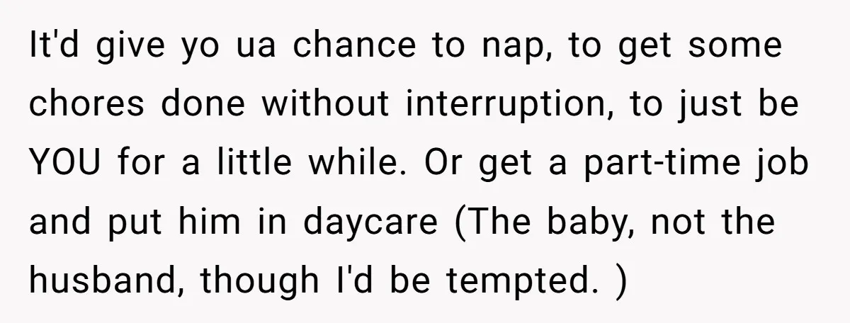 It'd give yo ua chance to nap, to get some chores done without interruption, to just be YOU for a little while. Or get a part-time job and put him...