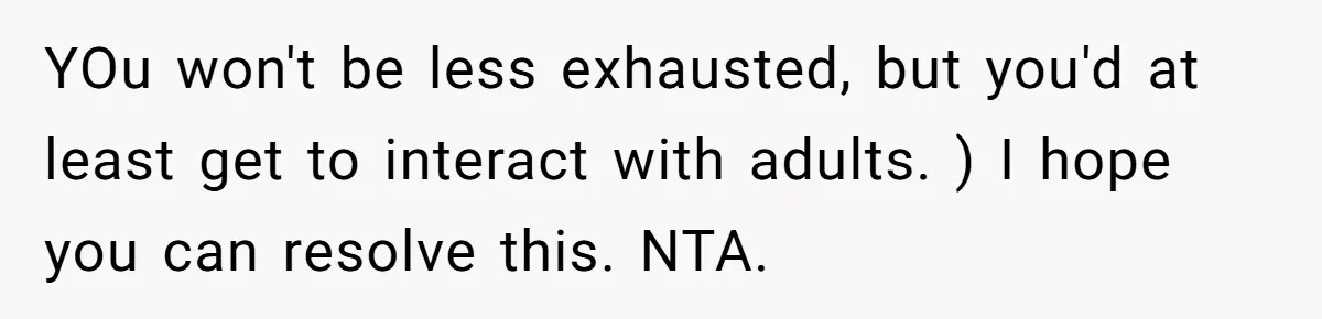 YOu won't be less exhausted, but you'd at least get to interact with adults. ) I hope you can resolve this. NTA.