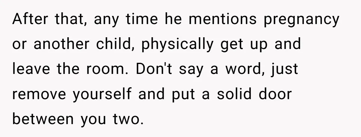 After that, any time he mentions pregnancy or another child, physically get up and leave the room. Don't say a word, just remove yourself and put a solid door between...