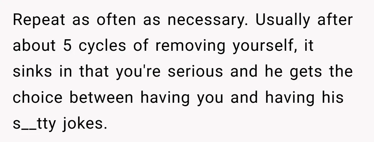 Repeat as often as necessary. Usually after about 5 cycles of removing yourself, it sinks in that you're serious and he gets the choice between having you and having his...