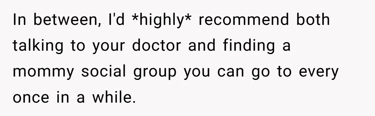 In between, I'd *highly* recommend both talking to your doctor and finding a mommy social group you can go to every once in a while.