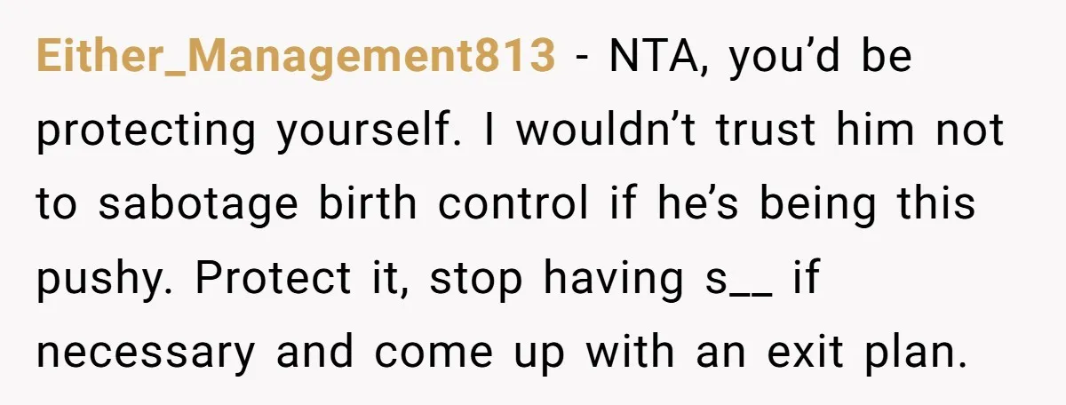 Either_Management813 − NTA, you’d be protecting yourself. I wouldn’t trust him not to sabotage birth control if he’s being this pushy. Protect it, stop having s__ if necessary and come...