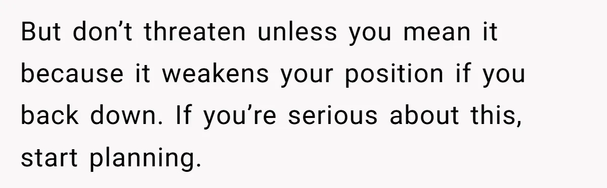 But don’t threaten unless you mean it because it weakens your position if you back down. If you’re serious about this, start planning.