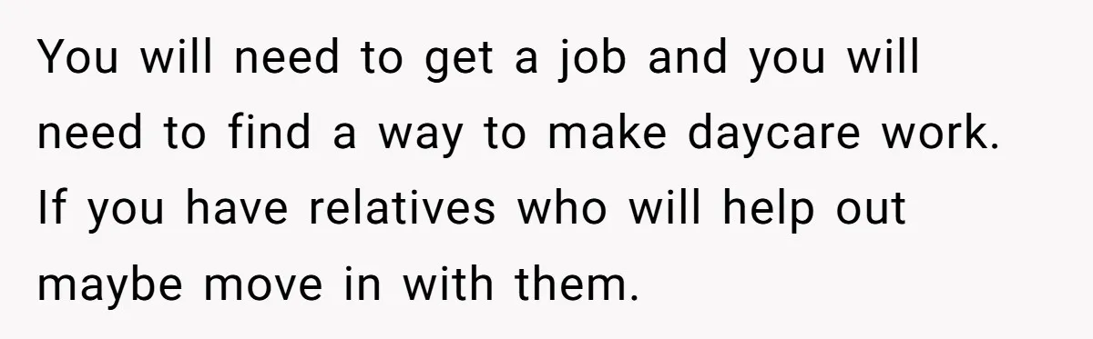 You will need to get a job and you will need to find a way to make daycare work. If you have relatives who will help out maybe move in...