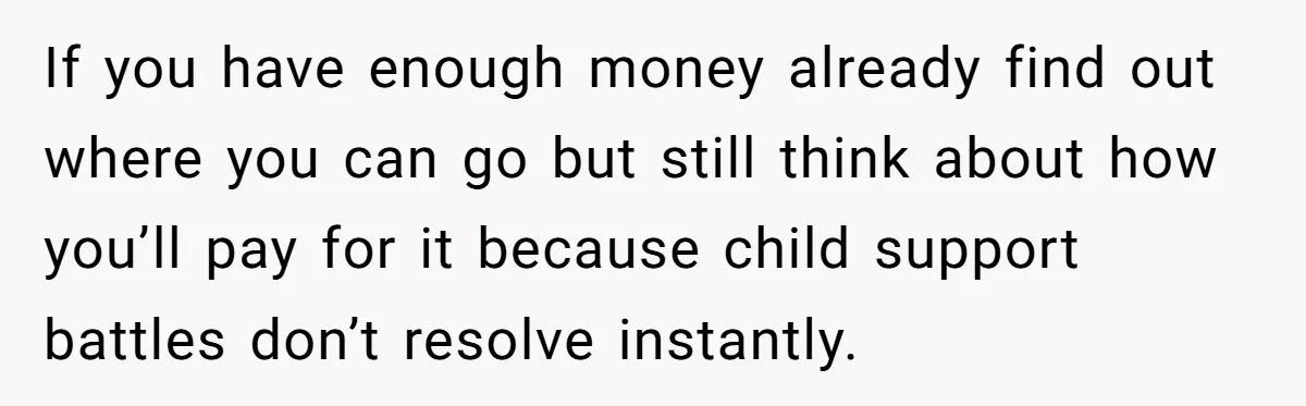 If you have enough money already find out where you can go but still think about how you’ll pay for it because child support battles don’t resolve instantly.