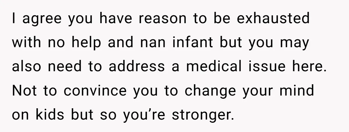 I agree you have reason to be exhausted with no help and nan infant but you may also need to address a medical issue here. Not to convince you to...
