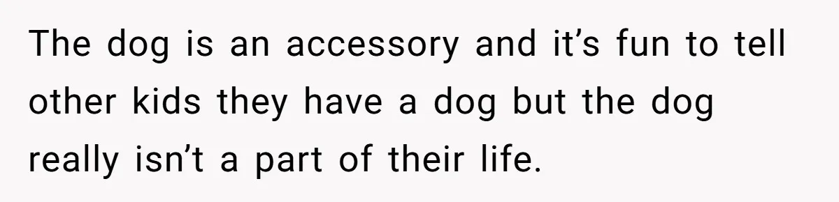 The dog is an accessory and it’s fun to tell other kids they have a dog but the dog really isn’t a part of their life.