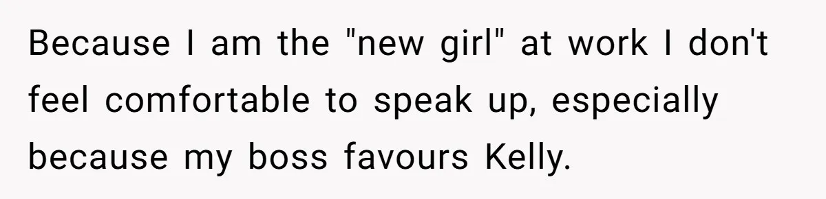 Because I am the "new girl" at work I don't feel comfortable to speak up, especially because my boss favours Kelly.